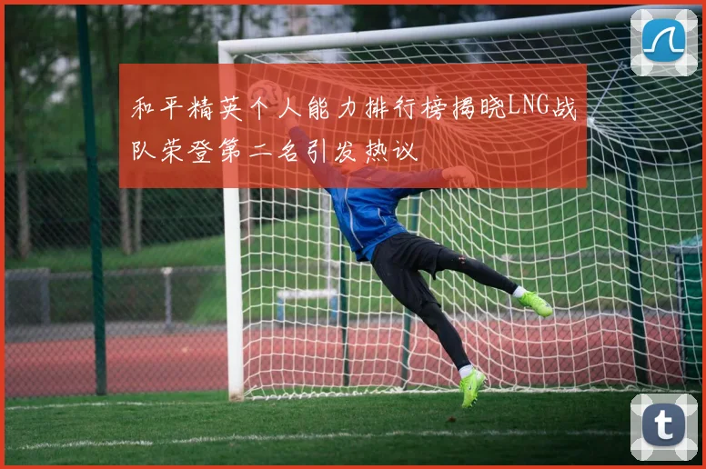 和平精英个人能力排行榜揭晓LNG战队荣登第二名引发热议