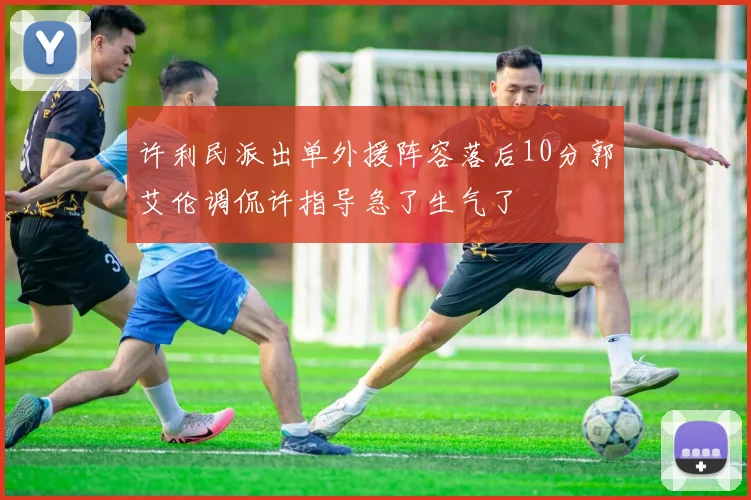 许利民派出单外援阵容落后10分郭艾伦调侃许指导急了生气了