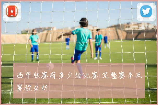 西甲联赛有多少场比赛 完整赛季及赛程分析