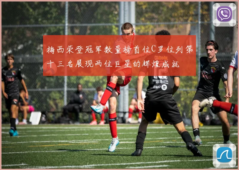 梅西荣登冠军数量榜首位C罗位列第十三名展现两位巨星的辉煌成就